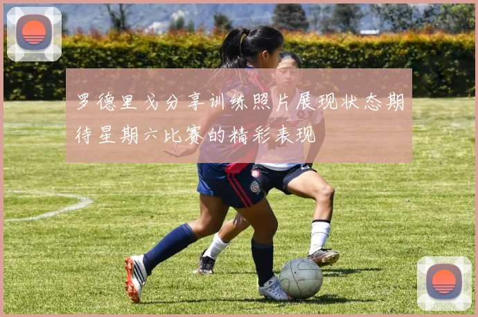 罗德里戈分享训练照片展现状态期待星期六比赛的精彩表现