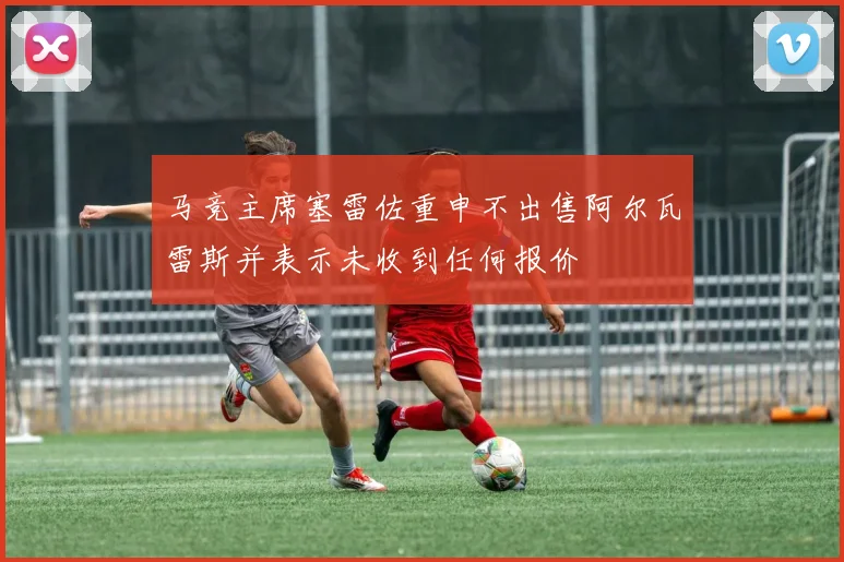 马竞主席塞雷佐重申不出售阿尔瓦雷斯并表示未收到任何报价