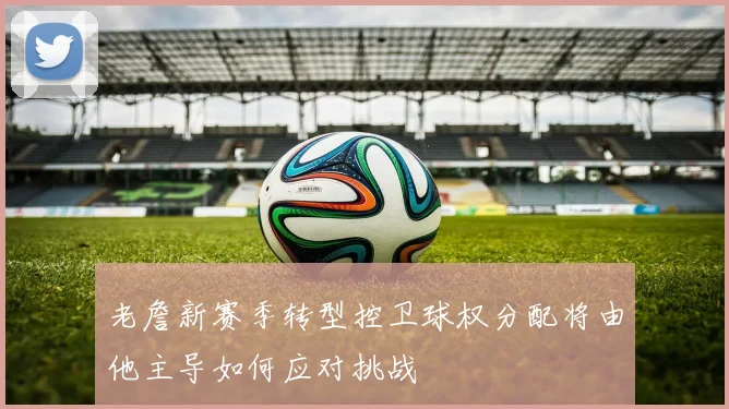 老詹新赛季转型控卫球权分配将由他主导如何应对挑战