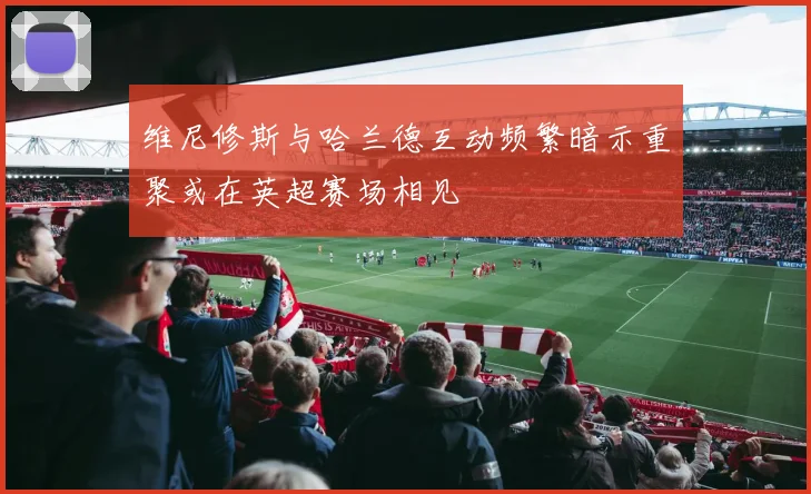 维尼修斯与哈兰德互动频繁暗示重聚或在英超赛场相见