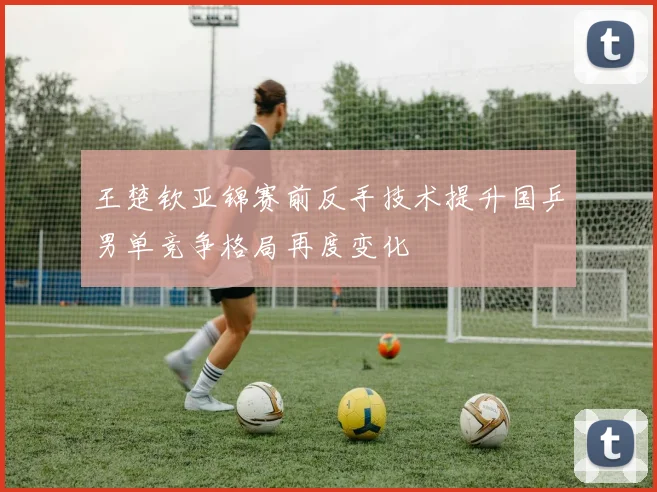 王楚钦亚锦赛前反手技术提升国乒男单竞争格局再度变化