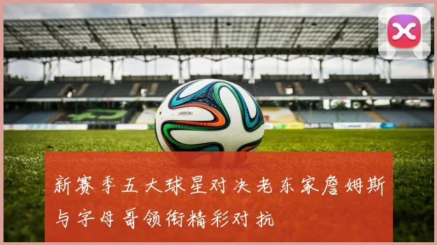 新赛季五大球星对决老东家詹姆斯与字母哥领衔精彩对抗