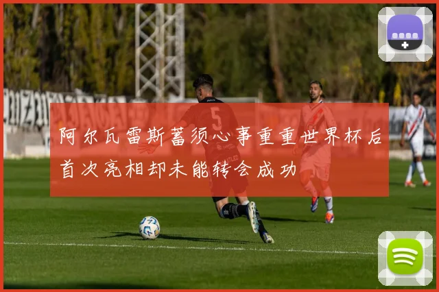 阿尔瓦雷斯蓄须心事重重世界杯后首次亮相却未能转会成功