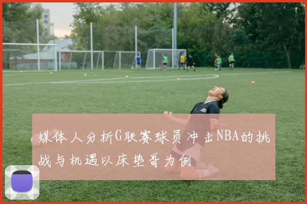 媒体人分析G联赛球员冲击NBA的挑战与机遇以床垫哥为例