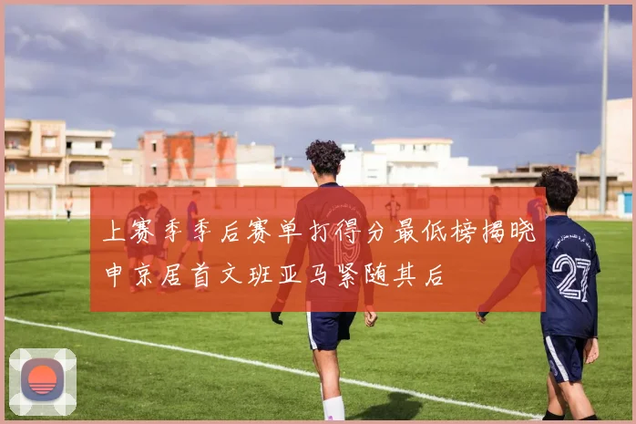 上赛季季后赛单打得分最低榜揭晓申京居首文班亚马紧随其后