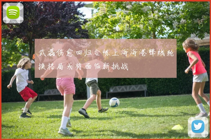 武磊伤愈回归合练上海海港锋线轮换格局或将面临新挑战
