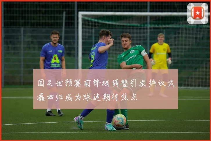 国足世预赛前锋线调整引发热议武磊回归成为球迷期待焦点